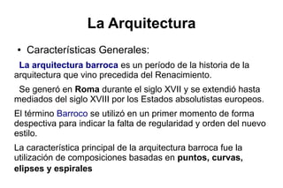 La Arquitectura
● Características Generales:
La arquitectura barroca es un período de la historia de la
arquitectura que vino precedida del Renacimiento.
Se generó en Roma durante el siglo XVII y se extendió hasta
mediados del siglo XVIII por los Estados absolutistas europeos.
El término Barroco se utilizó en un primer momento de forma
despectiva para indicar la falta de regularidad y orden del nuevo
estilo.
La característica principal de la arquitectura barroca fue la
utilización de composiciones basadas en puntos, curvas,
elipses y espirales
 