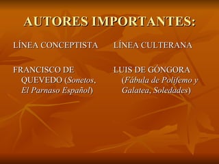 AUTORES IMPORTANTES: LÍNEA CONCEPTISTA FRANCISCO DE QUEVEDO ( Sonetos ,  El Parnaso Español ) LÍNEA CULTERANA LUIS DE GÓNGORA  ( Fábula de Polifemo   y Galatea ,  Soledades ) 