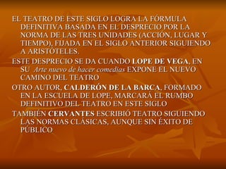 EL TEATRO DE ESTE SIGLO LOGRA LA FÓRMULA DEFINITIVA BASADA EN EL DESPRECIO POR LA NORMA DE LAS TRES UNIDADES (ACCIÓN, LUGAR Y TIEMPO), FIJADA EN EL SIGLO ANTERIOR SIGUIENDO A ARISTÓTELES. ESTE DESPRECIO SE DA CUANDO  LOPE DE VEGA , EN SU  Arte nuevo de hacer comedias  EXPONE EL NUEVO CAMINO DEL TEATRO OTRO AUTOR,  CALDERÓN DE LA BARCA , FORMADO EN LA ESCUELA DE LOPE, MARCARÁ EL RUMBO DEFINITIVO DEL TEATRO EN ESTE SIGLO TAMBIÉN  CERVANTES  ESCRIBIÓ TEATRO SIGUIENDO LAS NORMAS CLÁSICAS, AUNQUE SIN ÉXITO DE PÚBLICO 