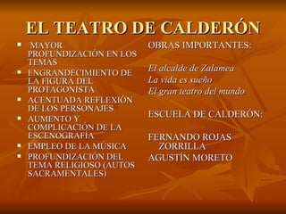EL TEATRO DE CALDERÓN MAYOR PROFUNDIZACIÓN EN LOS TEMAS ENGRANDECIMIENTO DE LA FIGURA DEL PROTAGONISTA ACENTUADA REFLEXIÓN DE LOS PERSONAJES AUMENTO Y COMPLICACIÓN DE LA ESCENOGRAFÍA EMPLEO DE LA MÚSICA PROFUNDIZACIÓN DEL TEMA RELIGIOSO (AUTOS SACRAMENTALES) OBRAS IMPORTANTES: El alcalde de Zalamea La vida es sueño El gran teatro del mundo ESCUELA DE CALDERÓN: FERNANDO ROJAS ZORRILLA AGUSTÍN MORETO 