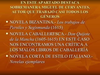 EN ESTE APARTADO DESTACA SOBREMANERA MIGUEL DE CERVANTES, AUTOR QUE TRABAJÓ CASI TODOS LOS GÉNEROS NOVELA BIZANTINA.-  Los trabajos de Persiles y Segismunda  (1615) NOVELA CABALLERESCA.-  Don Quijote de la Mancha  (1605-1615) EN ESTE CASO NOS ENCONTRAMOS UNA CRÍTICA A LOS MALOS LIBROS DE CABALLERÍA NOVELA CORTA DE ESTILO ITALIANO.-  Novelas ejemplares 