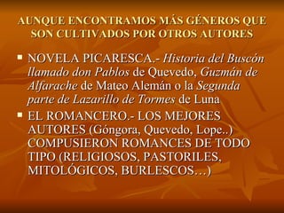 AUNQUE ENCONTRAMOS MÁS GÉNEROS QUE SON CULTIVADOS POR OTROS AUTORES NOVELA PICARESCA.-  Historia del Buscón   llamado don Pablos  de Quevedo,  Guzmán de Alfarache  de Mateo Alemán o la  Segunda   parte de Lazarillo de Tormes  de Luna EL ROMANCERO.- LOS MEJORES AUTORES (Góngora, Quevedo, Lope..)  COMPUSIERON ROMANCES DE TODO TIPO (RELIGIOSOS, PASTORILES, MITOLÓGICOS, BURLESCOS…) 