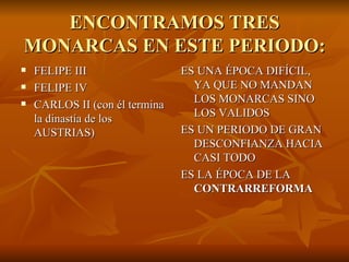 ENCONTRAMOS TRES MONARCAS EN ESTE PERIODO: FELIPE III FELIPE IV CARLOS II (con él termina la dinastía de los AUSTRIAS) ES UNA ÉPOCA DIFÍCIL, YA QUE NO MANDAN LOS MONARCAS SINO LOS VALIDOS ES UN PERIODO DE GRAN DESCONFIANZA HACIA CASI TODO ES LA ÉPOCA DE LA  CONTRARREFORMA 