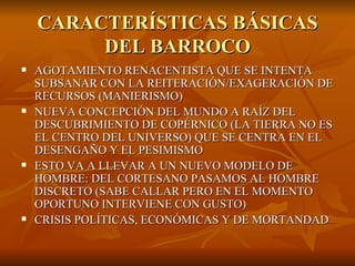 CARACTERÍSTICAS BÁSICAS DEL BARROCO AGOTAMIENTO RENACENTISTA QUE SE INTENTA SUBSANAR CON LA REITERACIÓN/EXAGERACIÓN DE RECURSOS (MANIERISMO) NUEVA CONCEPCIÓN DEL MUNDO A RAÍZ DEL DESCUBRIMIENTO DE COPÉRNICO (LA TIERRA NO ES EL CENTRO DEL UNIVERSO) QUE SE CENTRA EN EL DESENGAÑO Y EL PESIMISMO ESTO VA A LLEVAR A UN NUEVO MODELO DE HOMBRE: DEL CORTESANO PASAMOS AL HOMBRE DISCRETO (SABE CALLAR PERO EN EL MOMENTO OPORTUNO INTERVIENE CON GUSTO) CRISIS POLÍTICAS, ECONÓMICAS Y DE MORTANDAD 