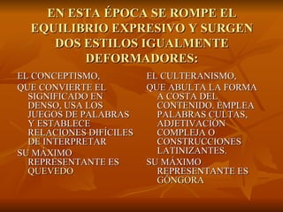EN ESTA ÉPOCA SE ROMPE EL EQUILIBRIO EXPRESIVO Y SURGEN DOS ESTILOS IGUALMENTE DEFORMADORES: EL CONCEPTISMO, QUE CONVIERTE EL SIGNIFICADO EN DENSO, USA LOS JUEGOS DE PALABRAS Y ESTABLECE RELACIONES DIFÍCILES DE INTERPRETAR SU MÁXIMO REPRESENTANTE ES  QUEVEDO EL CULTERANISMO, QUE ABULTA LA FORMA A COSTA DEL CONTENIDO. EMPLEA PALABRAS CULTAS, ADJETIVACIÓN COMPLEJA O CONSTRUCCIONES LATINIZANTES. SU MÁXIMO REPRESENTANTE ES  GÓNGORA 