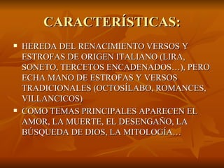 CARACTERÍSTICAS: HEREDA DEL RENACIMIENTO VERSOS Y ESTROFAS DE ORIGEN ITALIANO (LIRA, SONETO, TERCETOS ENCADENADOS…), PERO ECHA MANO DE ESTROFAS Y VERSOS TRADICIONALES (OCTOSÍLABO, ROMANCES, VILLANCICOS) COMO TEMAS PRINCIPALES APARECEN EL AMOR, LA MUERTE, EL DESENGAÑO, LA BÚSQUEDA DE DIOS, LA MITOLOGÍA… 