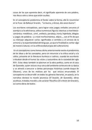 10
cosas de las que aparenta decir, el significado aparente de una palabra,
nos lleva a otro u otros que están ocultos.
En el conceptismo predomina el fondo sobre la forma, ello lo resumirían
en la frase de Baltasar Gracián, “Lo bueno, si breve, dos veces bueno”.
Los escritores conceptistas, para lograr este juegos verbales cercanos al
acertijo o a la adivinanza, utiliza numerosos figuras retoricas a nivel léxico-
semántica metáforas , símil , antítesis, paradoja, ironía, hipérbole, dilogías
y juegos de palabras y a nivel morfosintáctico, elipsis…, con el fin de que
su mensaje adquieran varios significados o sentidos y al servicio de la
armonía y la espontaneidad del lenguaje, ya que la finalidad es contar algo
de manera natural, sin la artificiosidad propia del culteranismo.
En el conceptismo como hemos dicho anteriormente existe el predominio
de las ideas y de los conceptos, pero sin renunciar a la crítica social y a la
sátira, presente en la literatura burlesca o satírica, cuando los escritores
criticaban desde el humor los vicios y costumbres de la sociedad del siglo
XVII. Estas ideas también se plasman en la obra poética, como en el caso
de Quevedo, quien estuvo muy cerca del ambiente cortesano de su época
y se atrevió a censurar a ciertos personajes históricos (conde duque de
Olivares), unos de los motivos por los que estuvo encarcelado. El
conceptismo se desarrolló en todos los géneros literarios, en poesía, en la
narrativa destaco la novela picaresca (El buscón, de Quevedo), obras
ascéticas, tratados morales y de carácter filosófico (El criticón de Gracián),
así como obras de teatro.
 