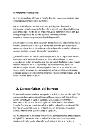 3
El Panorama social español
La crisis general que afectó a la España de estos momentos también tuvo
unas repercusiones sociales evidentes:
Las cantidades de metales preciosos quellegaban de América
disminuían considerablemente. Por ello se ejerció sobrelos súbditos una
gran presión por medio de los impuestos, para obtener el dinero con que
sufragar las guerras del Estado. Esto dio como resultado un
empobrecimiento muy considerablede la población.
Como consecuencia de la expulsión de los moriscos, había menos mano
de obra para cultivar la tierra y el hambrese extendió por nuestro país
como una plaga. A esta situación se unieron las malas cosechas y la peste,
con sus terribles secuelas de muerte y desolación.
Como fruto de una fuerte represión por parte de la Inquisición, nació la
obsesión por la limpieza de sangre, es decir, el orgullo por no tener
ascendientes judíos o musulmanes. Éste es uno de los factores que mayor
tensión introduce en esta sociedad ya de por sí convulsa. Sólo a los
cristianos viejos, es decir, a los que podían demostrar esta limpieza de
sangrepor lo menos en tres generaciones, se les permitía ocupar cargos
públicos. Esto generaría un clima de rencor y desconfianza decada uno de
estos sectores de la sociedad.
2. Características del barroco
El término Barroco se refiere a un periodo artístico y literario del siglo XVII,
que contrasta en varios aspectos con el Renacimiento del siglo anterior.
Juntos constituyen el Siglo (o Siglos) de Oro, que generalmente se
considera la época más fecunda y gloriosa de la historia literaria de
España. Comienza a principios del siglo XVII o en los últimos años del XVI
(no hay un consenso entre los críticos), tras un periodo de transición
llamada Manierismo, y abarcatodo el siglo XVII.
Las manifestaciones artísticas consideradas barrocas fueron producidasen
el siglo XVII. La característicaprincipal de estilo barroco es la tensión
dualista entre el espíritu y la materia, el cielo y la tierra, la razón y la
 
