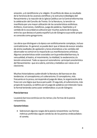 4
emoción, y el cientificismo y la religión. El conflicto de ideas es resultado
de la herencia de los avances científicos y la estructura ideológica del
Renacimiento y la reacción de la Iglesia Católica con la Contrarreforma tras
la celebración del Concilio de Trento. En la literatura, la tensión se
manifiesta por una mayor utilización de las características estilísticas.
Antítesis, inversiones, metáforas, juego de palabras, hipérboles y el
sentido de la oscuridad secultivaron por muchos autores de la época,
entre los que destaca el poeta español Luis de Góngora cuyo estilo propio
es conocido como gongorismo.
Las obras que distinguen a la época son estilísticamente complejas, incluso
contradictorias. En general, se puede decir que el deseo de evocar estados
de ánimo exaltados de apelación y tonos dramáticos a los sentidos del
observador es común en la mayoría de sus manifestaciones artísticas.
Algunas características están asociadas con la grandiosidad barroca, la
sensualidad, el teatro, el movimiento, la vitalidad, la exuberancia y la
tensión emocional. Todo se opuso al racionalismo –principal característica
del Renacimiento– que era sobrio, estricto y metódico con raíces en el
clasicismo.
Muchos historiadores suelen dividir la literatura del barroco en dos
tendencias: el conceptismo y el culteranismo. El conceptismo, más
frecuente en la prosa, correspondealjuego de ideas, la organización dela
frasecon una lógica que buscapersuadir. El segundo, el culteranismo, más
propio de la poesía, se define por el juego de palabras con intención hacia
lo formal teniendo como autor emblemático a Luis de Góngora
Poesíabarroca
La poesía barroca continúa con los temas y las formas de la poesía
renacentista.
Características:
 Sobreviven algunos rasgos dela poesía renacentista: Las formas
métricas preferidas siguen siendo las de los poemas endecasílabos:
el soneto.
 