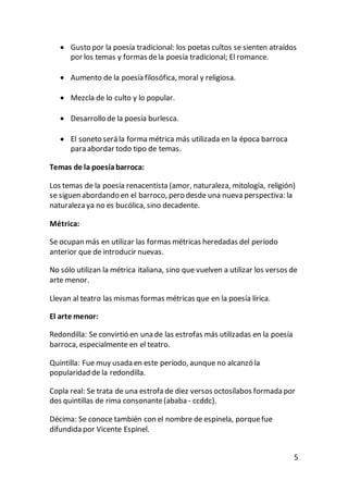 5
 Gusto por la poesía tradicional: los poetas cultos se sienten atraídos
por los temas y formas dela poesía tradicional; El romance.
 Aumento de la poesía filosófica, moral y religiosa.
 Mezcla de lo culto y lo popular.
 Desarrollo de la poesía burlesca.
 El soneto será la forma métrica más utilizada en la época barroca
para abordar todo tipo de temas.
Temas de la poesíabarroca:
Los temas de la poesía renacentista (amor, naturaleza, mitología, religión)
se siguen abordando en el barroco, pero desde una nueva perspectiva: la
naturaleza ya no es bucólica, sino decadente.
Métrica:
Se ocupan más en utilizar las formas métricas heredadas del período
anterior que de introducir nuevas.
No sólo utilizan la métrica italiana, sino que vuelven a utilizar los versos de
arte menor.
Llevan al teatro las mismas formas métricas que en la poesía lírica.
El arte menor:
Redondilla: Se convirtió en una de las estrofas más utilizadas en la poesía
barroca, especialmente en el teatro.
Quintilla: Fue muy usada en este período, aunque no alcanzó la
popularidad de la redondilla.
Copla real: Se trata de una estrofa de diez versos octosílabos formada por
dos quintillas de rima consonante(ababa - ccddc).
Décima: Se conoce también con el nombre de espinela, porquefue
difundida por Vicente Espinel.
 