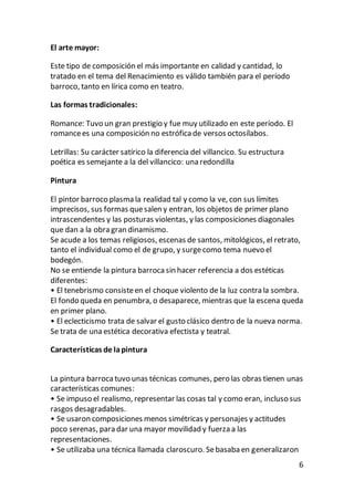 6
El arte mayor:
Este tipo de composición el más importante en calidad y cantidad, lo
tratado en el tema del Renacimiento es válido también para el período
barroco, tanto en lírica como en teatro.
Las formas tradicionales:
Romance: Tuvo un gran prestigio y fue muy utilizado en este período. El
romancees una composición no estróficade versos octosílabos.
Letrillas: Su carácter satírico la diferencia del villancico. Su estructura
poética es semejante a la del villancico: una redondilla
Pintura
El pintor barroco plasma la realidad tal y como la ve, con sus límites
imprecisos, sus formas quesalen y entran, los objetos de primer plano
intrascendentes y las posturas violentas, y las composiciones diagonales
que dan a la obra gran dinamismo.
Se acude a los temas religiosos, escenas de santos, mitológicos, el retrato,
tanto el individual como el de grupo, y surgecomo tema nuevo el
bodegón.
No se entiende la pintura barroca sin hacer referencia a dos estéticas
diferentes:
• El tenebrismo consisteen el choque violento de la luz contra la sombra.
El fondo queda en penumbra, o desaparece, mientras que la escena queda
en primer plano.
• El eclecticismo trata de salvar el gusto clásico dentro de la nueva norma.
Se trata de una estética decorativa efectista y teatral.
Características de lapintura
La pintura barroca tuvo unas técnicas comunes, pero las obras tienen unas
características comunes:
• Se impuso el realismo, representar las cosas tal y como eran, incluso sus
rasgos desagradables.
• Se usaron composiciones menos simétricas y personajes y actitudes
poco serenas, para dar una mayor movilidad y fuerza a las
representaciones.
• Se utilizaba una técnica llamada claroscuro. Sebasaba en generalizaron
 
