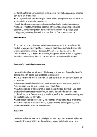 7
los fuertes efectos luminosos, es decir, que se mezclaban zonas de sombra
con otras de intensa luz.
• Las representaciones tenían gran emotividad y los personajes mostraban
los sentimientos muy intensamente.
• La pintura barroca se caracterizaba por los siguientes temas: escenas
religiosas, retratos, mitología, escenas cortesanas e imágenes de la vida
cotidiana, aunque empiezan a desarrollarsetambién los paisajes y los
bodegones, que también recibe el nombre de “naturaleza muerta”.
Arquitectura
En el barroco la arquitectura va frecuentemente unida al urbanismo. La
ciudad se vuelveescenográfica. El palacio es el típico edificio de vivienda
urbana para las familias poderosas. Elhotel es un tipo de vivienda
unifamiliar libre y rodeada de jardines, burguesa. Eltemplo es el lugar del
sermón y la eucaristía. Se trata de un sitio de representación teatral.
Características de laarquitectura
La arquitectura barroca tuvo el objetivo de emocionar y llamar la atención
del espectador, por lo que utilizaron lo siguiente:
• El uso de la línea curva, tanto en las estructuras delos edificios como en
la decoración.
• Destacael uso de las columnas salomónicas, queson las que tienen el
fuste en espiral, y da una sensación de movilidad.
• La utilización de efectos luminosos en los edificios a través de una gran
profusión deentrantes y salientes, es decir, de fachadas con distinta
profundidad; y de fronteros rotos, es decir, de fronteros en los que alguno
de sus lados no está cerrado.
• La abundancia de decoración y de adornos en las fachadas e interiores.
• La utilización de materiales ricos, especialmente en las Iglesias, para
producir una sensación de ostentación.
Escultura
La escultura barroca se caracteriza por su fuerza y su monumentalidad, su
movimiento compositivo, su dinamismo, proyectado hacia fuera, sus
 