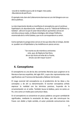 9
·Uso de la metáfora pura y de la imagen más audaz.
·Abundancia de perífrasis.
El ejemplo más claro de Culteranismo barroco es Luis de Góngora con sus
obras poéticas.
La más importante dondese manifiesta el conceptismo, por el continuo
hipérbaton y la abundancia de metáforas, es en la "Fábula de Polifemo t y
Galatea" ,obra en la que el autor desarrolla en quinientos versos en
estrofas octavas reales, la fábula mitológica del cíclope Polifemo,
enamorado de la ninfa Galatea, que no le correspondeen su amor.
Como ejemplo te pongo estos versos en los que describe al cíclope, donde
se pueden ver el hipérbaton y las metáforas en pocos versos:
"Un monte era de miembros eminentes
este, que, de Neptuno hijo fiero,
de un ojo ilustra el orbe de su frente,
émulo casi del mayor lucero".
4. Conceptismo
El conceptismo es una de las dos corrientes literarias que surgieron en la
literatura barroca española, del siglo XVII, cuyos dos representantes más
significativos son Francisco de Quevedo y Baltasar de Gracián.
El rasgo esencial del conceptismo es el predominio de las ideas y los
conceptos y de ahí su denominación. El escritor conceptista anhela
expresar la realidad con los términos precisos, huyendo de la
ornamentación en el estilo. También busca la belleza, pero no como un
fin, sino como un medio para comunicar ideas.
En el conceptismo se concentran en pocas palabras una gran cantidad de
significados, mediante la asociación de ideas, por ello construyen las
frases con doble y triple sentido, el autor pretende comunicarnos más
 