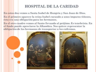 HOSPITAL DE LA CARIDAD
En estos dos vemos a Santa Isabel de Hungría y San Juan de Dios.
En el primero aparece la reina Isabel curando a unos impuros tiñosos,
ésta era una obligación para los hermanos.
En el otro cuadro vemos al Santo llevando al prójimo. Es tenebrista. En
el fondo puede apreciarse la Alhambra. Nos quiere representar la
obligación de los hermanos de transportar a los enfermos.
 