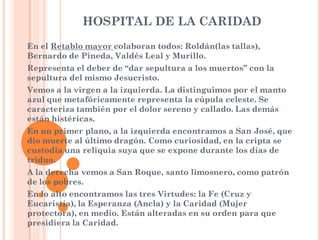HOSPITAL DE LA CARIDAD
En el Retablo mayor colaboran todos: Roldán(las tallas),
Bernardo de Pineda, Valdés Leal y Murillo.
Representa el deber de “dar sepultura a los muertos” con la
sepultura del mismo Jesucristo.
Vemos a la virgen a la izquierda. La distinguimos por el manto
azul que metafóricamente representa la cúpula celeste. Se
caracteriza también por el dolor sereno y callado. Las demás
están histéricas.
En un primer plano, a la izquierda encontramos a San José, que
dio muerte al último dragón. Como curiosidad, en la cripta se
custodia una reliquia suya que se expone durante los días de
triduo.
A la derecha vemos a San Roque, santo limosnero, como patrón
de los pobres.
En lo alto encontramos las tres Virtudes: la Fe (Cruz y
Eucaristía), la Esperanza (Ancla) y la Caridad (Mujer
protectora), en medio. Están alteradas en su orden para que
presidiera la Caridad.
 