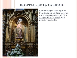 HOSPITAL DE LA CARIDAD
         Es una virgen tardía gótica.
         Se diferencia de las pinturas
         pues es menos natural. Es la
         Virgen de la Caridad de la
         primitiva capilla.
 