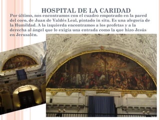 HOSPITAL DE LA CARIDAD
Por último, nos encontramos con el cuadro empotrado en la pared
del coro, de Juan de Valdés Leal, pintado in situ. Es una alegoría de
la Humildad. A la izquierda encontramos a los profetas y a la
derecha al ángel que le exigía una entrada como la que hizo Jesús
en Jerusalén.
 
