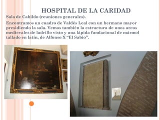 HOSPITAL DE LA CARIDAD
Sala de Cabildo (reuniones generales).
Encontramos un cuadro de Valdés Leal con un hermano mayor
presidiendo la sala. Vemos también la estructura de unos arcos
medievales de ladrillo visto y una lápida fundacional de mármol
tallado en latín, de Alfonso X “El Sabio”.
 