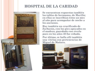 HOSPITAL DE LA CARIDAD
       Se encuentran expuestas también
       las tablas de hermanos, de Murillo;
       en ellas se inscribían éstos un mes
       al año para acompañar de noche a
       los ancianos.
       Hay también un crucificado de
       Zurbarán, con los pies apoyados en
       el madero, guardado con recelo
       pues en los años 40 fue robado.
       Por último, se halla allí también
       una vitrina con pertenencias de
       Miguel de Mañara.
 
