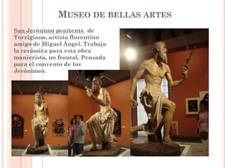 MUSEO DE BELLAS ARTES
San Jerónimo penitente de
Torrigiano, artista florentino
amigo de Miguel Ángel. Trabaja
la cerámica para esta obra
manierista, no frontal. Pensada
para el convento de los
Jerónimos.
 