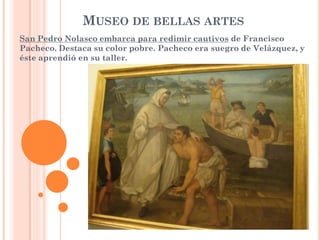 MUSEO DE BELLAS ARTES
San Pedro Nolasco embarca para redimir cautivos de Francisco
Pacheco. Destaca su color pobre. Pacheco era suegro de Velázquez, y
éste aprendió en su taller.
 