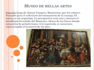 MUSEO DE BELLAS ARTES
Sagrada Cena de Alonso Vázquez. Manierista, por los colores.
Pensado para el refectorio del monasterio de la cartuja. El
rostro es un arquetipo. La perspectiva está rota y destaca el
detallismo heredado del flamenco. Abusa de las líneas dando
sensación de primitivismo. A la izquierda se encuentra
representado el lavatorio de los pies.
 