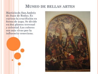 MUSEO DE BELLAS ARTES
Martirio de San Andrés
de Juan de Rodas. Es
curiosa la crucifixión en
forma de aspa. Se divide
en dos planos: terrenal
y celestial. Los colores
son más vivos por la
influencia veneciana.
 