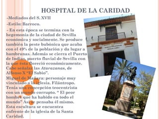 HOSPITAL DE LA CARIDAD
--Mediados     del S. XVII
--Estilo:   Barroco.
--En esta época se termina con la
hegemonía de la ciudad de Sevilla
económica y socialmente. Se produce
también la peste bubónica que acaba
con el 49% de la población y da lugar a
hambrunas. Además se cierra el Puerto
de Indias, puerto fluvial de Sevilla con
la que ésta floreció económicamente.
Cabe señalar las Atarazanas, de
Alfonso X “El Sabio”.
Miguel de Mañara: personaje muy
vinculado a la iglesia. Filántropo.
Tenía una concepción teocentrista
con un mundo corrupto. “ El peor
hombre que ha habido en todo el
mundo” Así se pensaba él mismo.
Esta escultura se encuentra
enfrente de la iglesia de la Santa
Caridad.
 