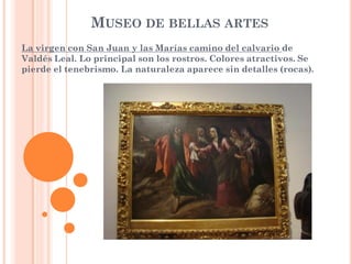 MUSEO DE BELLAS ARTES
La virgen con San Juan y las Marías camino del calvario de
Valdés Leal. Lo principal son los rostros. Colores atractivos. Se
pierde el tenebrismo. La naturaleza aparece sin detalles (rocas).
 