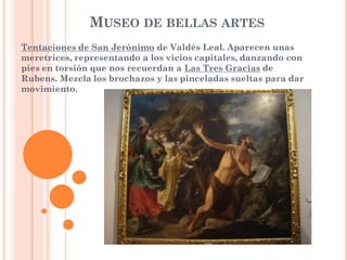 MUSEO DE BELLAS ARTES
Tentaciones de San Jerónimo de Valdés Leal. Aparecen unas
meretrices, representando a los vicios capitales, danzando con
pies en torsión que nos recuerdan a Las Tres Gracias de
Rubens. Mezcla los brochazos y las pinceladas sueltas para dar
movimiento.
 