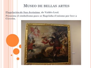 MUSEO DE BELLAS ARTES
Flagelación de San Jerónimo de Valdés Leal.
Presenta el simbolismo pues se flagelaba él mismo por leer a
Cicerón.
 