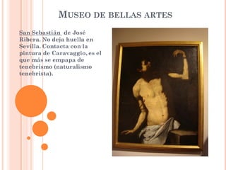 MUSEO DE BELLAS ARTES
San Sebastián de José
Ribera. No deja huella en
Sevilla. Contacta con la
pintura de Caravaggio, es el
que más se empapa de
tenebrismo (naturalismo
tenebrista).
 