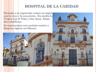 HOSPITAL DE LA CARIDAD
Portada: a la izquierda vemos un ángel
con la cruz y la eucaristía . En medio la
Virgen con el Niño y San Juan. Abajo
dos caballeros.
Se representan con azulejos azules y
blancos, típicos sevillanos.
 