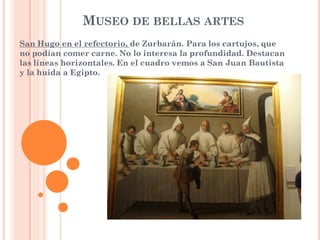 MUSEO DE BELLAS ARTES
San Hugo en el refectorio, de Zurbarán. Para los cartujos, que
no podían comer carne. No lo interesa la profundidad. Destacan
las líneas horizontales. En el cuadro vemos a San Juan Bautista
y la huida a Egipto.
 