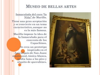 MUSEO DE BELLAS ARTES
  Inmaculada del coro “la
       Niña” de Murillo.
Tiene una gran aceptación
 y se convierte en un tema
 característico, aunque no
         es la más famosa.
 Murillo impone la idea de
    la Inmaculada para el
           convento de los
              Capuchinos.
     Se crea un prototipo
           inspirado en el
 Apocalipsis de San Juan:
manto azul, túnica blanca,
   media luna a los pies y
   séquito de querubines.
 