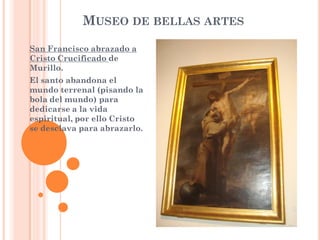 MUSEO DE BELLAS ARTES
San Francisco abrazado a
Cristo Crucificado de
Murillo.
El santo abandona el
mundo terrenal (pisando la
bola del mundo) para
dedicarse a la vida
espiritual, por ello Cristo
se desclava para abrazarlo.
 