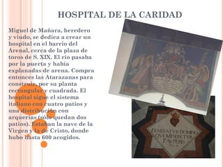 HOSPITAL DE LA CARIDAD
Miguel de Mañara, heredero
y viudo, se dedica a crear un
hospital en el barrio del
Arenal, cerca de la plaza de
toros de S. XIX. El río pasaba
por la puerta y había
explanadas de arena. Compra
entonces las Atarazanas para
construir, por su planta
rectangular y cuadrada. El
hospital sigue el sistema
italiano con cuatro patios y
una distribución con
arquerías (sólo quedan dos
patios). Estaban la nave de la
Virgen y la de Cristo, donde
hubo hasta 600 acogidos.
 