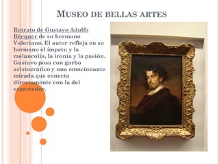 MUSEO DE BELLAS ARTES
Retrato de Gustavo Adolfo
Bécquer de su hermano
Valeriano. El autor refleja en su
hermano el ímpetu y la
melancolía, la ironía y la pasión.
Gustavo posa con garbo
aristocrático y una emocionante
mirada que conecta
directamente con la del
espectador.
 