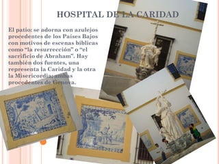 HOSPITAL DE LA CARIDAD
El patio: se adorna con azulejos
procedentes de los Países Bajos
con motivos de escenas bíblicas
como “la resurrección” o “el
sacrificio de Abraham”. Hay
también dos fuentes, una
representa la Caridad y la otra
la Misericordia; ambas
procedentes de Genova.
 