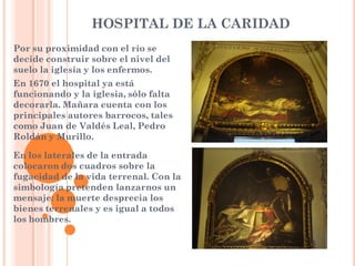 HOSPITAL DE LA CARIDAD
Por su proximidad con el río se
decide construir sobre el nivel del
suelo la iglesia y los enfermos.
En 1670 el hospital ya está
funcionando y la iglesia, sólo falta
decorarla. Mañara cuenta con los
principales autores barrocos, tales
como Juan de Valdés Leal, Pedro
Roldán y Murillo.

En los laterales de la entrada
colocaron dos cuadros sobre la
fugacidad de la vida terrenal. Con la
simbología pretenden lanzarnos un
mensaje: la muerte desprecia los
bienes terrenales y es igual a todos
los hombres.
 