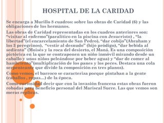 HOSPITAL DE LA CARIDAD
Se encarga a Murillo 8 cuadros: sobre las obras de Caridad (6) y las
obligaciones de los hermanos.
Las obras de Caridad representadas en los cuadros anteriores son:
“visitar al enfermo”(paralítico en la piscina con Jesucristo) , “la
libertad”(el encarcelamiento de San Pedro), “dar cobijo”(Abraham y
los 3 peregrinos), “vestir al desnudo” (hijo pródigo), “dar bebida al
sediento” (Moisés y la roca del desierto, el Maná. Es una composición
pictórica en la que se contraponen un niño inmóvil mirando desde un
caballo y unos niños peleándose por beber agua) y “dar de comer al
hambriento”(multiplicación de los panes y los peces. Destaca una cola
serpenteante que divide la composición en tres planos).
Como vemos, el barroco se caracteriza porque pintaban a la gente
(caballos , ropas…) de la época.
Como curiosidad decir que con la invasión francesa estas obras fueron
robadas para beneficio personal del Mariscal Sucre. Las que vemos son
meras replicas.
 