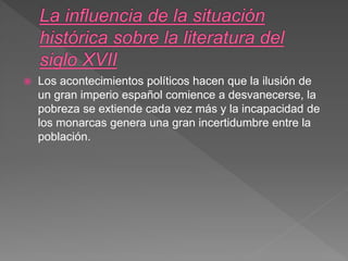  Los acontecimientos políticos hacen que la ilusión de
un gran imperio español comience a desvanecerse, la
pobreza se extiende cada vez más y la incapacidad de
los monarcas genera una gran incertidumbre entre la
población.
 