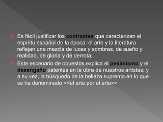  Es fácil justificar los contrastes que caracterizan el
espíritu español de la época: él arte y la literatura
reflejan una mezcla de luces y sombras, de sueño y
realidad, de gloria y de derrota.
 Este escenario de opuestos explica el pesimismo y el
desengaño patentes en la obra de nuestros artistas; y
a su vez, la búsqueda de la belleza suprema en lo que
se ha denominado <<el arte por el arte>>
 