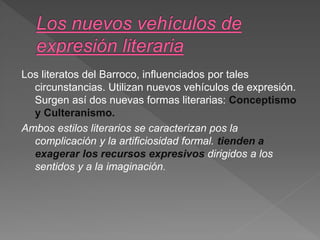 Los literatos del Barroco, influenciados por tales
circunstancias. Utilizan nuevos vehículos de expresión.
Surgen así dos nuevas formas literarias: Conceptismo
y Culteranismo.
Ambos estilos literarios se caracterizan pos la
complicación y la artificiosidad formal. tienden a
exagerar los recursos expresivos dirigidos a los
sentidos y a la imaginación.
 