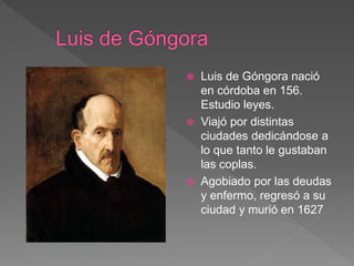  Luis de Góngora nació
en córdoba en 156.
Estudio leyes.
 Viajó por distintas
ciudades dedicándose a
lo que tanto le gustaban
las coplas.
 Agobiado por las deudas
y enfermo, regresó a su
ciudad y murió en 1627
 