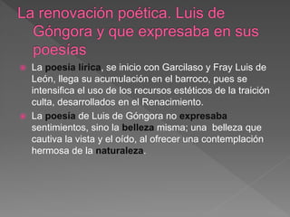  La poesía lírica, se inicio con Garcilaso y Fray Luis de
León, llega su acumulación en el barroco, pues se
intensifica el uso de los recursos estéticos de la traición
culta, desarrollados en el Renacimiento.
 La poesía de Luis de Góngora no expresaba
sentimientos, sino la belleza misma; una belleza que
cautiva la vista y el oído, al ofrecer una contemplación
hermosa de la naturaleza.
 