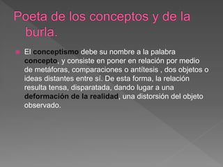  El conceptismo debe su nombre a la palabra
concepto, y consiste en poner en relación por medio
de metáforas, comparaciones o antítesis , dos objetos o
ideas distantes entre sí. De esta forma, la relación
resulta tensa, disparatada, dando lugar a una
deformación de la realidad, una distorsión del objeto
observado.
 