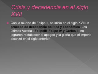  Con la muerte de Felipe II, se inició en el siglo XVII un
proceso de decadencia política y económica. Los
últimos Austria , FelipeIII ,Felipe IV y Carlos II, no
lograron restablecer el apogeo y la gloria que el imperio
alcanzó en el siglo anterior.
 