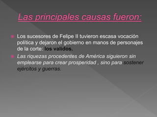  Los sucesores de Felipe II tuvieron escasa vocación
política y dejaron el gobierno en manos de personajes
de la corte: los validos.
 Las riquezas procedentes de América siguieron sin
emplearse para crear prosperidad , sino para sostener
ejércitos y guerras.
 