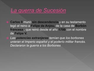  Carlos II murió sin descendencia y en su testamento
legó el reino a Felipe de Anjou, de la casa de Borbón
francesa , que reinó desde el año 1700 con el nombre
de Felipe V.
 Las potencias extranjeras temían que los borbones
unieran el Imperio español y el poderío militar francés.
Declararon la guerra a los Borbones
 